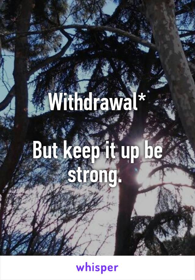 Withdrawal*

But keep it up be strong. 