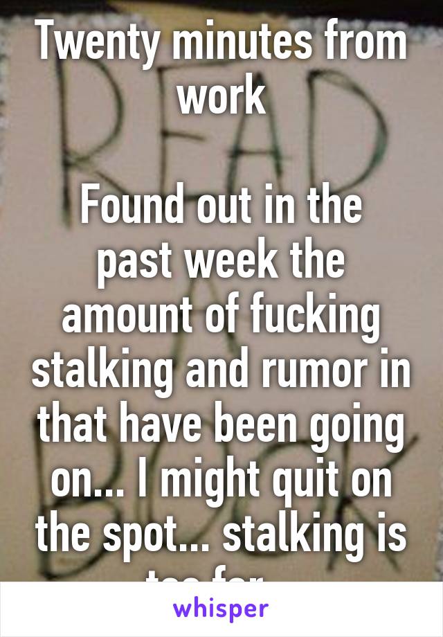 Twenty minutes from work

Found out in the past week the amount of fucking stalking and rumor in that have been going on... I might quit on the spot... stalking is too far...