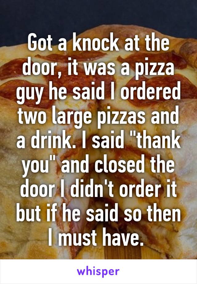 Got a knock at the door, it was a pizza guy he said I ordered two large pizzas and a drink. I said "thank you" and closed the door I didn't order it but if he said so then I must have. 