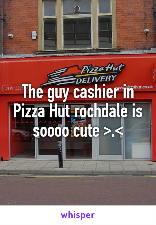 The guy cashier in Pizza Hut rochdale is soooo cute >.<