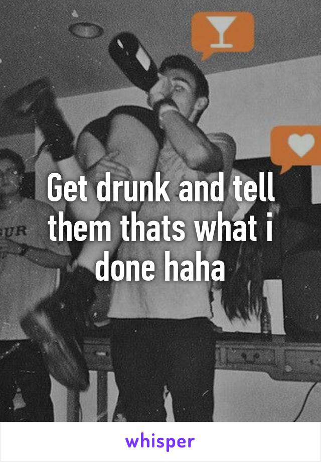 Get drunk and tell them thats what i done haha