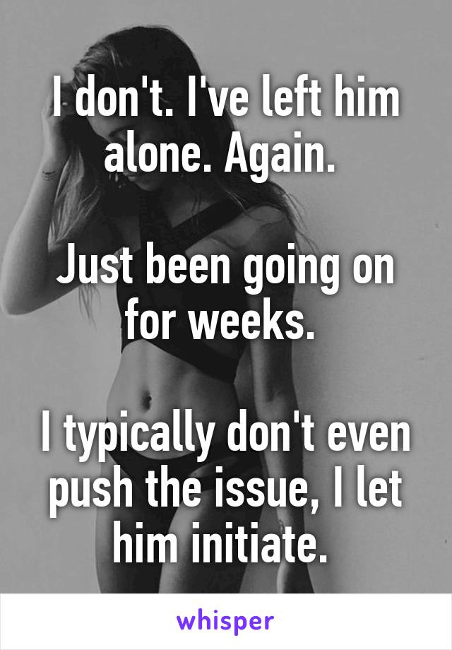 I don't. I've left him alone. Again. 

Just been going on for weeks. 

I typically don't even push the issue, I let him initiate. 