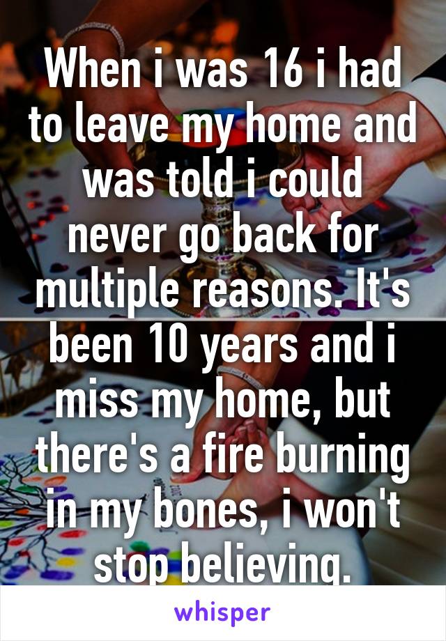 When i was 16 i had to leave my home and was told i could never go back for multiple reasons. It's been 10 years and i miss my home, but there's a fire burning in my bones, i won't stop believing.