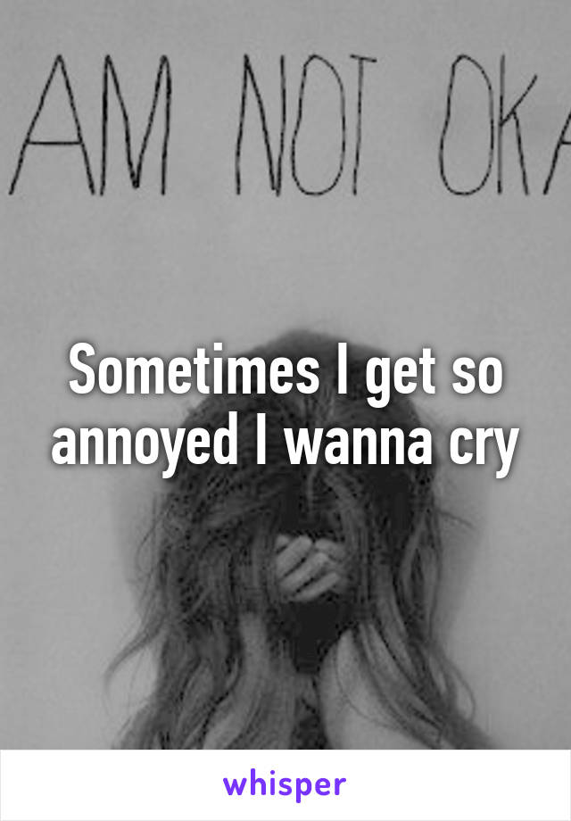 Sometimes I get so annoyed I wanna cry