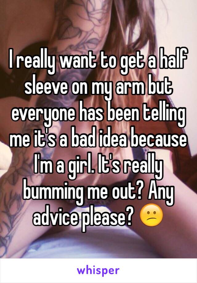 I really want to get a half sleeve on my arm but everyone has been telling me it's a bad idea because I'm a girl. It's really bumming me out? Any advice please? 😕