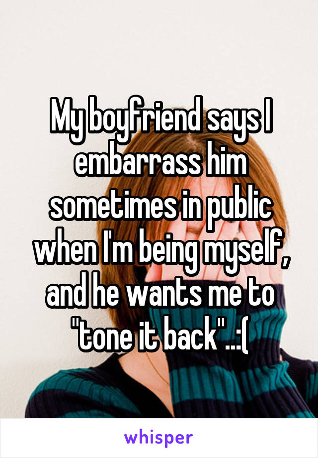 My boyfriend says I embarrass him sometimes in public when I'm being myself, and he wants me to "tone it back"..:(