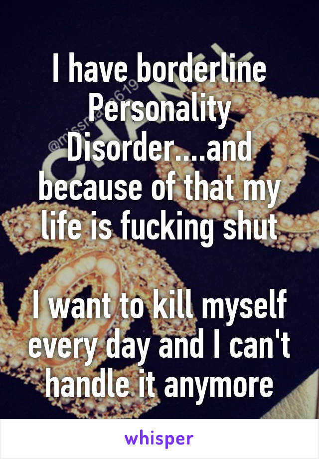 I have borderline Personality Disorder....and because of that my life is fucking shut

I want to kill myself every day and I can't handle it anymore