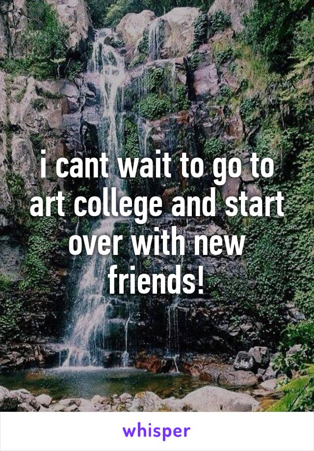i cant wait to go to art college and start over with new friends!