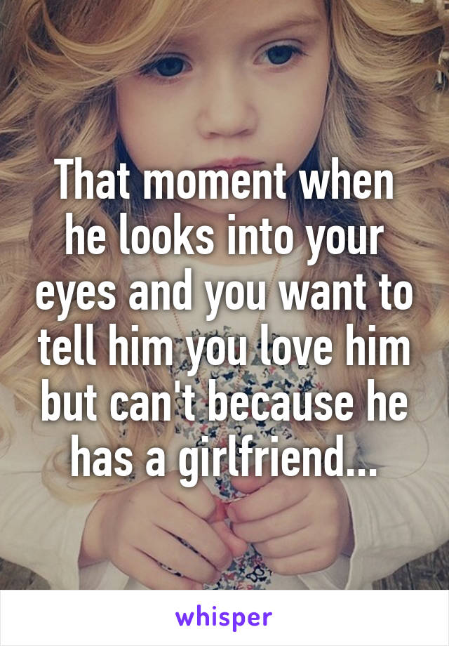 That moment when he looks into your eyes and you want to tell him you love him but can't because he has a girlfriend...