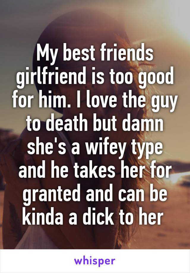 My best friends girlfriend is too good for him. I love the guy to death but damn she's a wifey type and he takes her for granted and can be kinda a dick to her 