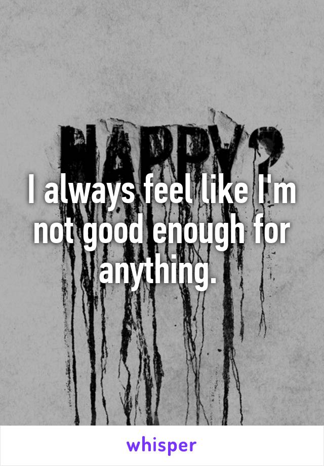 I always feel like I'm not good enough for anything. 