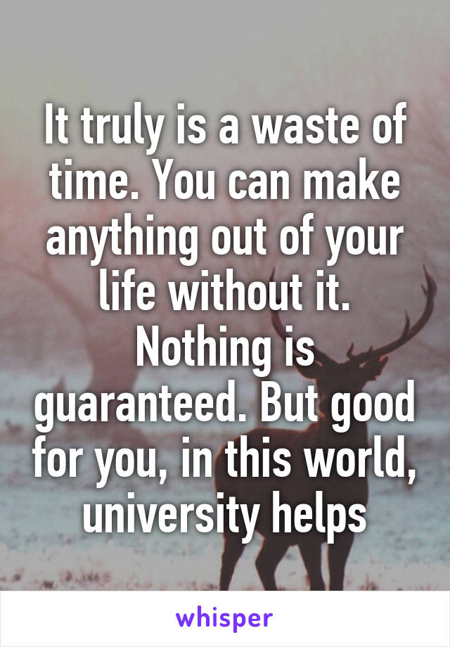 It truly is a waste of time. You can make anything out of your life without it. Nothing is guaranteed. But good for you, in this world, university helps