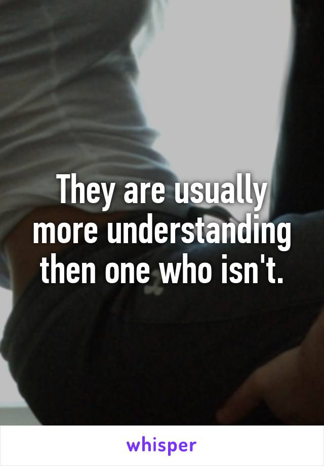 They are usually more understanding then one who isn't.