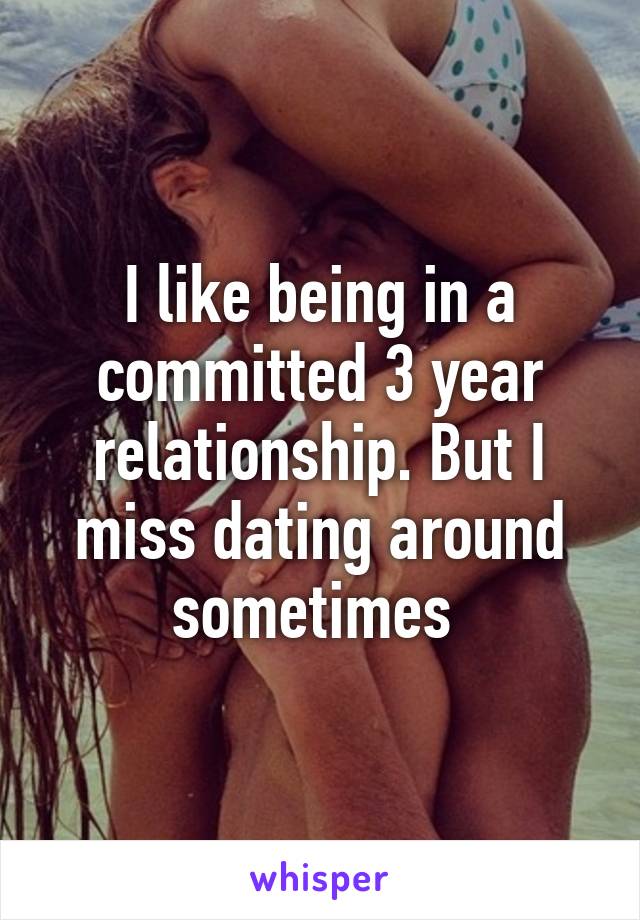 I like being in a committed 3 year relationship. But I miss dating around sometimes 