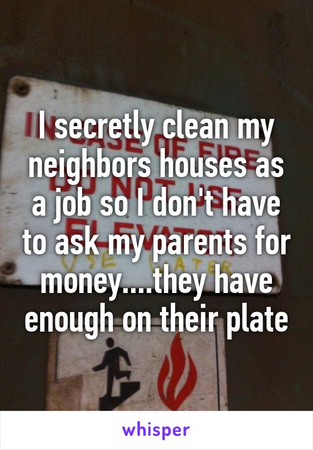 I secretly clean my neighbors houses as a job so I don't have to ask my parents for money....they have enough on their plate