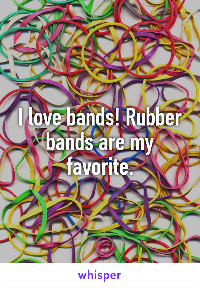 I love bands! Rubber bands are my favorite.