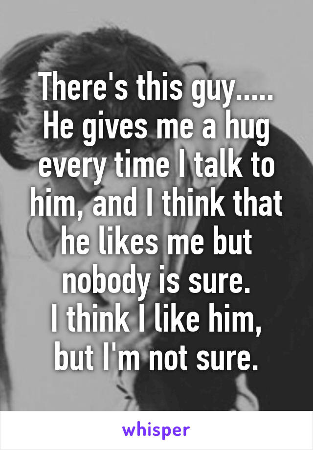 There's this guy.....
He gives me a hug every time I talk to him, and I think that he likes me but nobody is sure.
I think I like him, but I'm not sure.