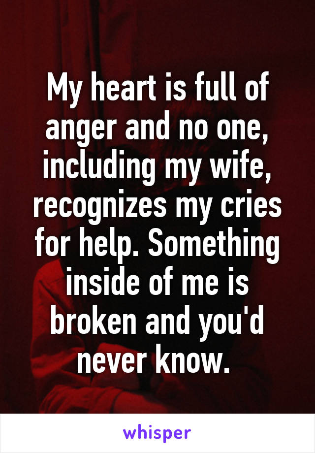My heart is full of anger and no one, including my wife, recognizes my cries for help. Something inside of me is broken and you'd never know. 