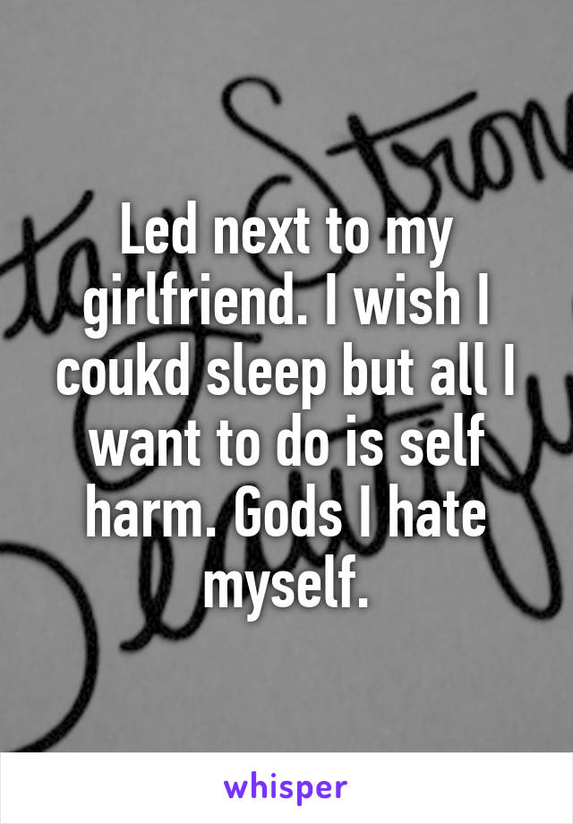Led next to my girlfriend. I wish I coukd sleep but all I want to do is self harm. Gods I hate myself.