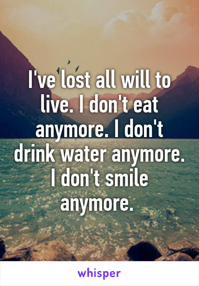 I've lost all will to live. I don't eat anymore. I don't drink water anymore. I don't smile anymore. 