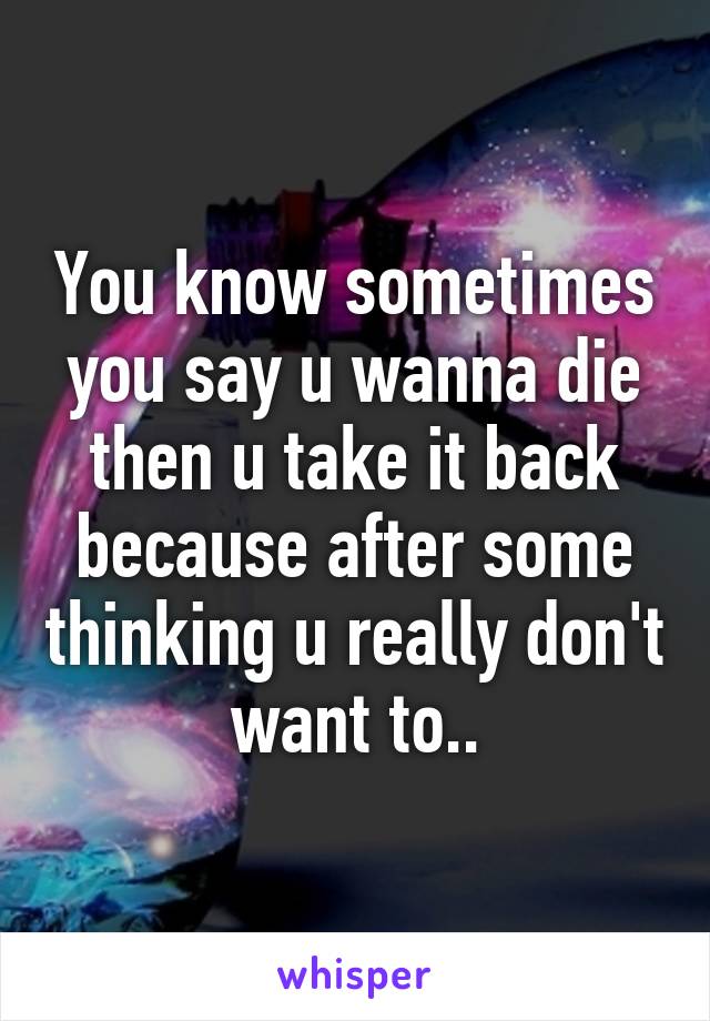 You know sometimes you say u wanna die then u take it back because after some thinking u really don't want to..