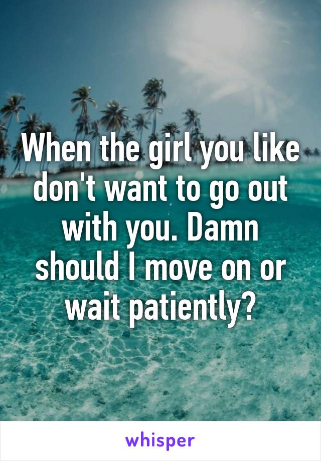 When the girl you like don't want to go out with you. Damn should I move on or wait patiently?