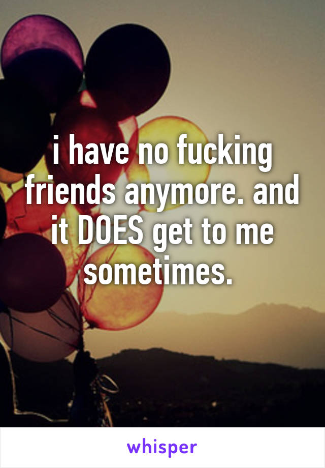 i have no fucking friends anymore. and it DOES get to me sometimes. 
