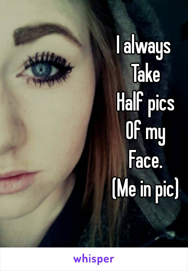 I always 
Take
Half pics
Of my
Face.
(Me in pic)