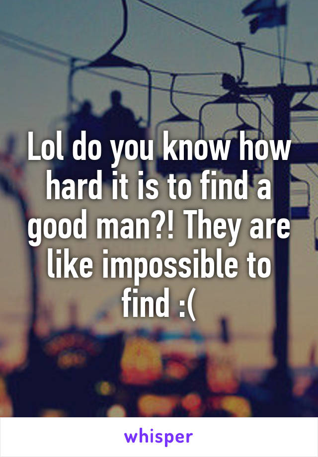 Lol do you know how hard it is to find a good man?! They are like impossible to find :(