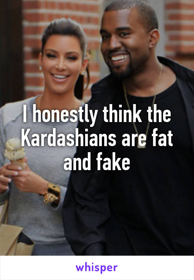 I honestly think the Kardashians are fat and fake