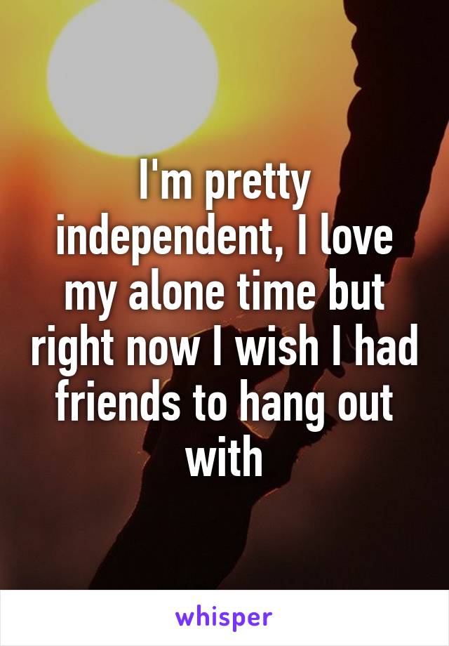 I'm pretty independent, I love my alone time but right now I wish I had friends to hang out with