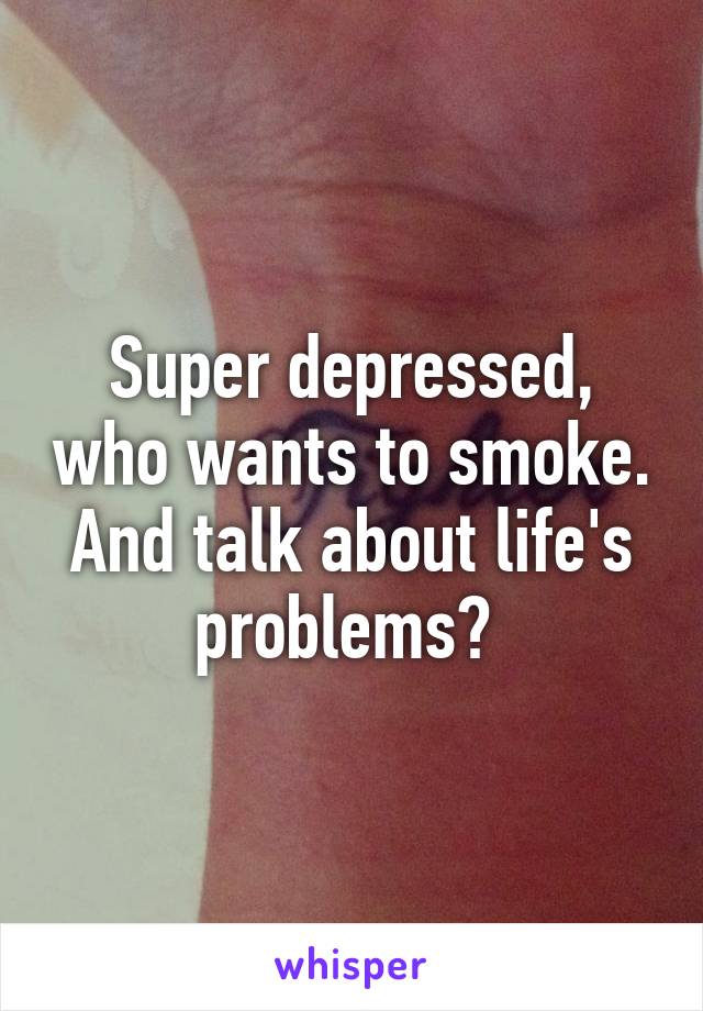 Super depressed, who wants to smoke. And talk about life's problems? 