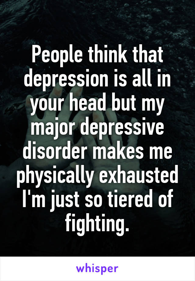 People think that depression is all in your head but my major depressive disorder makes me physically exhausted I'm just so tiered of fighting.