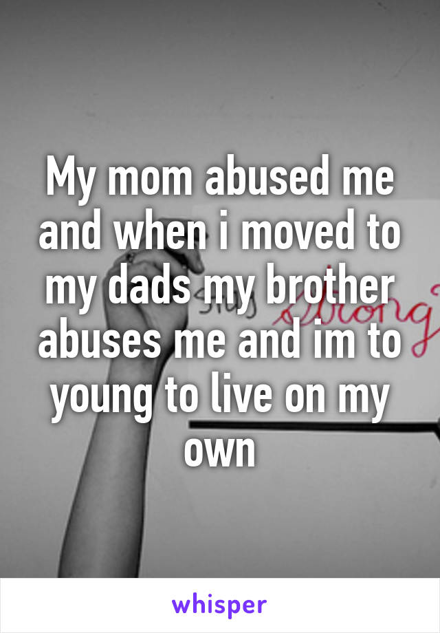 My mom abused me and when i moved to my dads my brother abuses me and im to young to live on my own