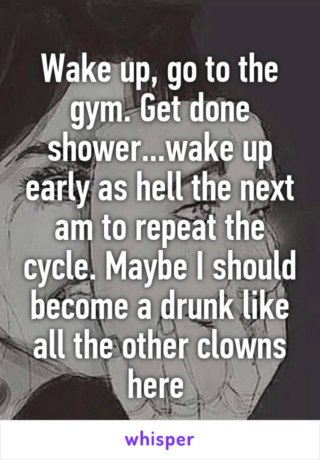Wake up, go to the gym. Get done shower...wake up early as hell the next am to repeat the cycle. Maybe I should become a drunk like all the other clowns here 
