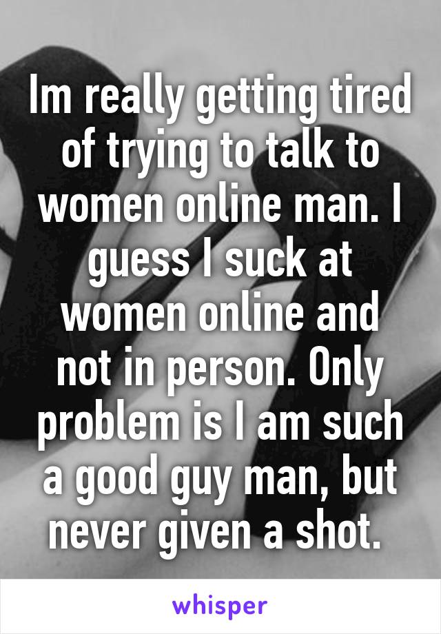 Im really getting tired of trying to talk to women online man. I guess I suck at women online and not in person. Only problem is I am such a good guy man, but never given a shot. 