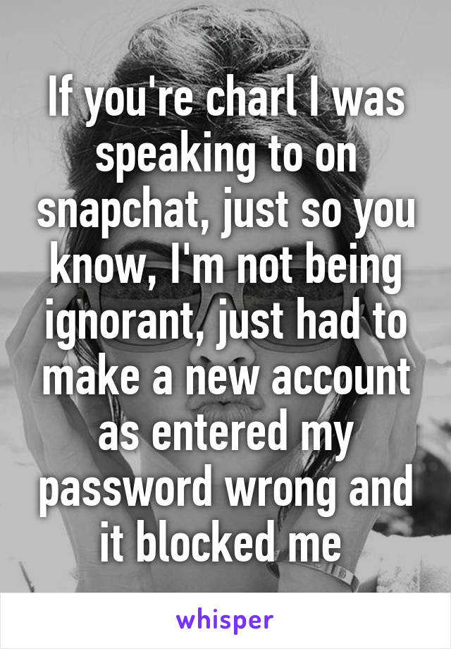 If you're charl I was speaking to on snapchat, just so you know, I'm not being ignorant, just had to make a new account as entered my password wrong and it blocked me 