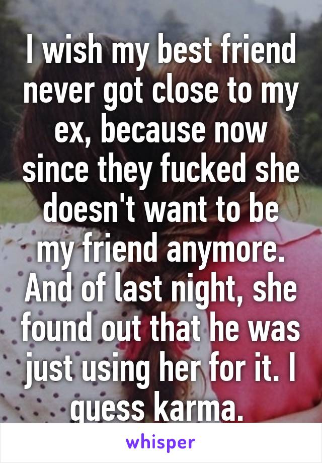 I wish my best friend never got close to my ex, because now since they fucked she doesn't want to be my friend anymore. And of last night, she found out that he was just using her for it. I guess karma. 