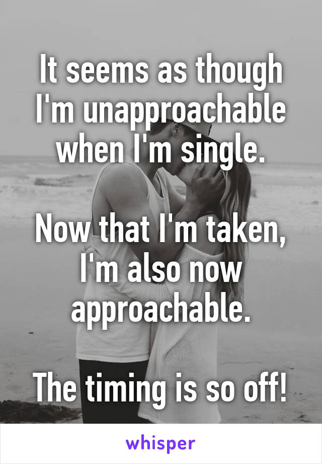 It seems as though I'm unapproachable when I'm single.

Now that I'm taken, I'm also now approachable.

The timing is so off!