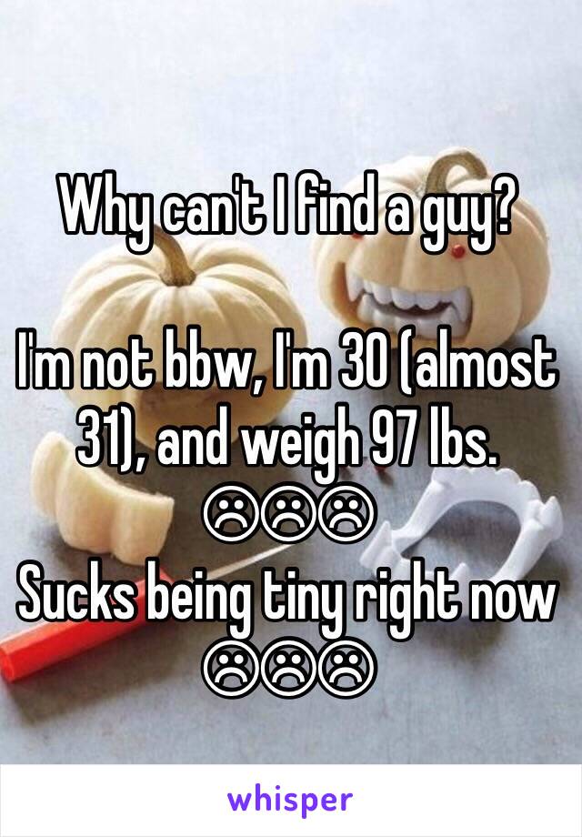 Why can't I find a guy?

I'm not bbw, I'm 30 (almost 31), and weigh 97 lbs.
☹☹☹
Sucks being tiny right now
☹☹☹