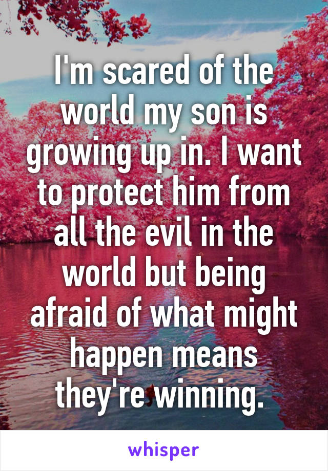 I'm scared of the world my son is growing up in. I want to protect him from all the evil in the world but being afraid of what might happen means they're winning. 