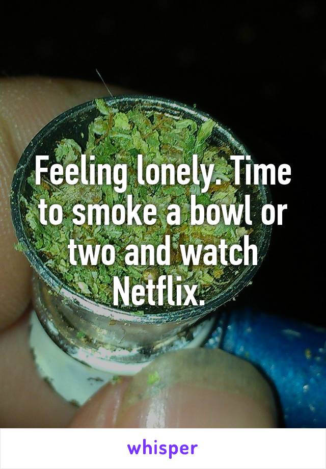 Feeling lonely. Time to smoke a bowl or two and watch Netflix. 