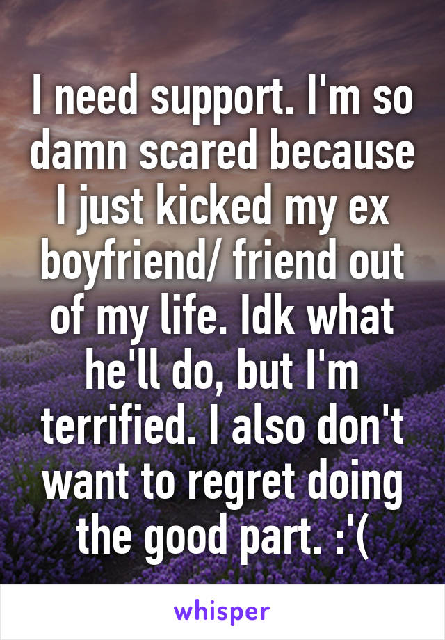 I need support. I'm so damn scared because I just kicked my ex boyfriend/ friend out of my life. Idk what he'll do, but I'm terrified. I also don't want to regret doing the good part. :'(