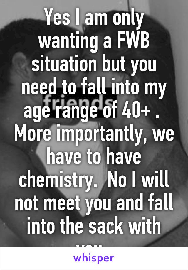 Yes I am only wanting a FWB situation but you need to fall into my age range of 40+ .  More importantly, we have to have chemistry.  No I will not meet you and fall into the sack with you. 