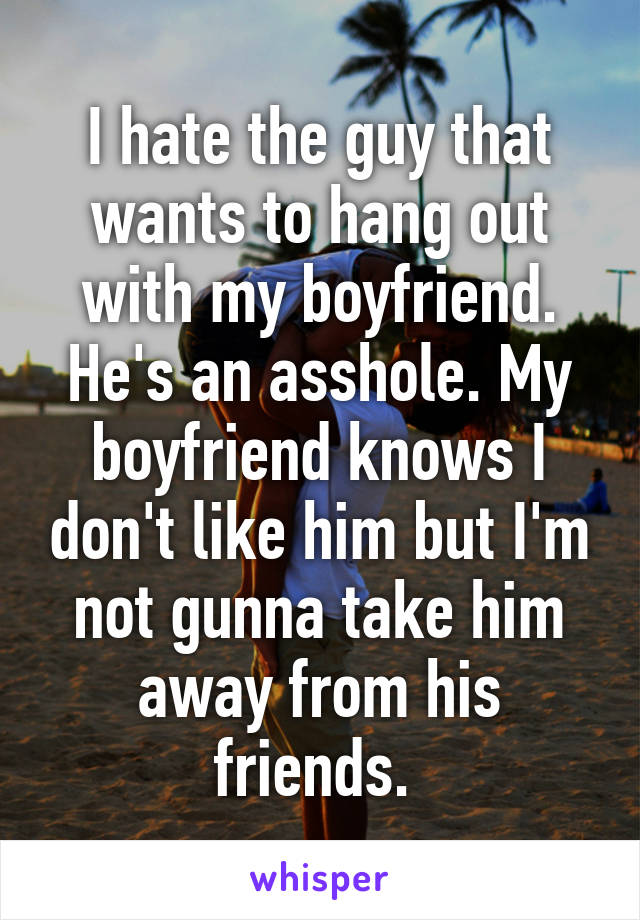 I hate the guy that wants to hang out with my boyfriend. He's an asshole. My boyfriend knows I don't like him but I'm not gunna take him away from his friends. 