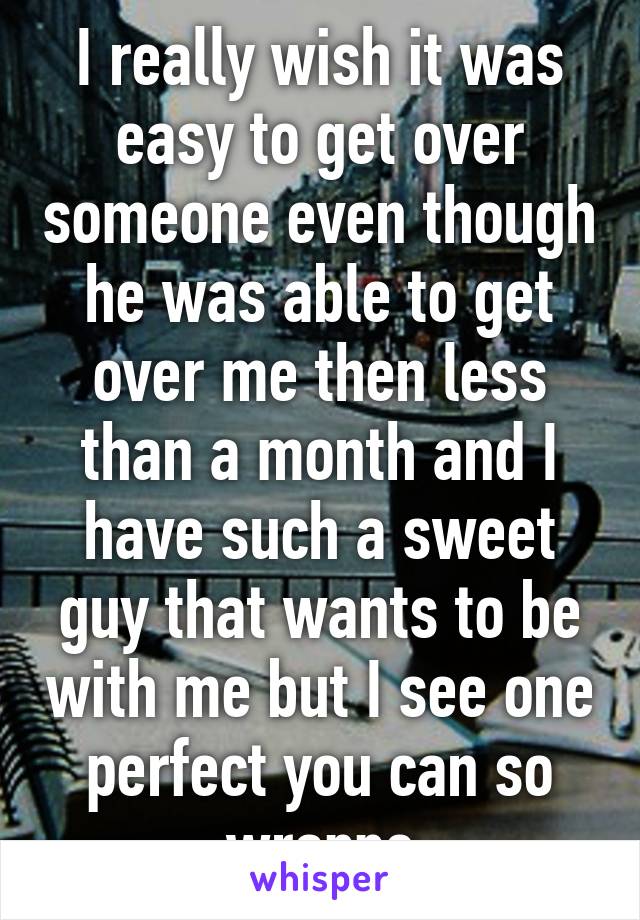 I really wish it was easy to get over someone even though he was able to get over me then less than a month and I have such a sweet guy that wants to be with me but I see one perfect you can so wrappe