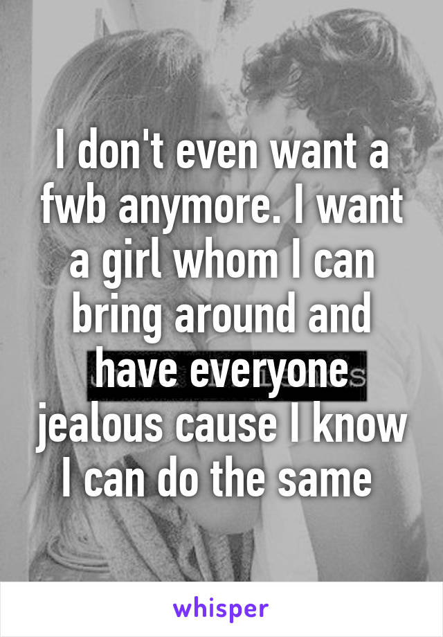 I don't even want a fwb anymore. I want a girl whom I can bring around and have everyone jealous cause I know I can do the same 