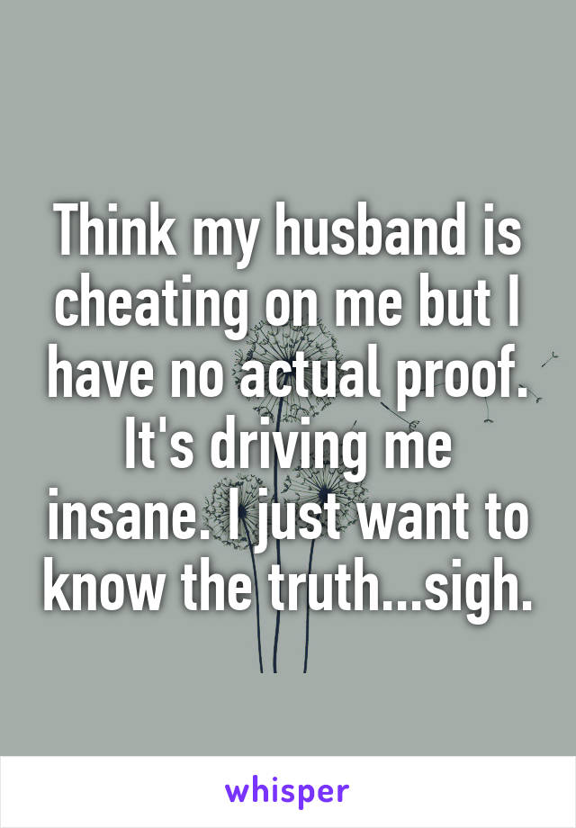 Think my husband is cheating on me but I have no actual proof. It's driving me insane. I just want to know the truth...sigh.