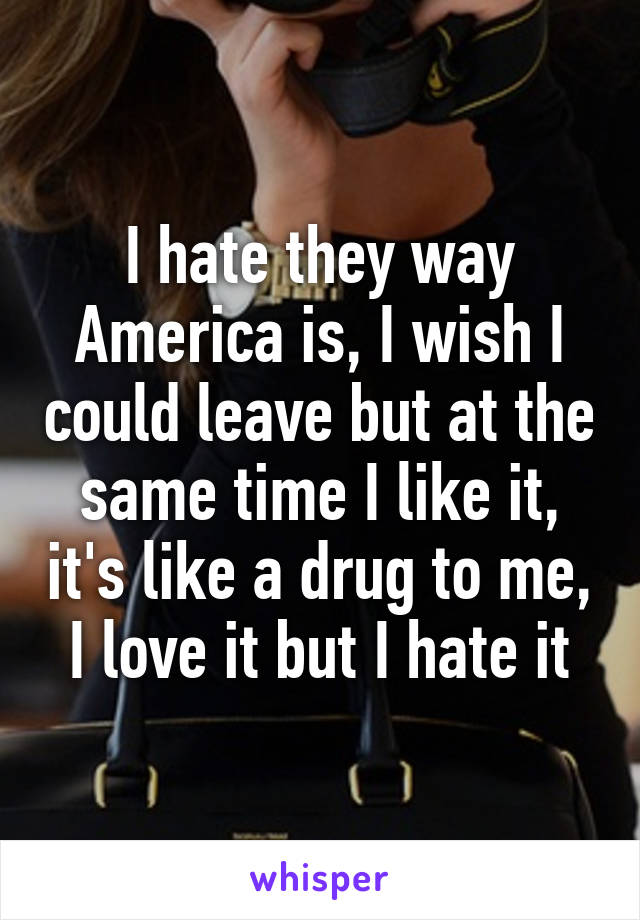I hate they way America is, I wish I could leave but at the same time I like it, it's like a drug to me, I love it but I hate it