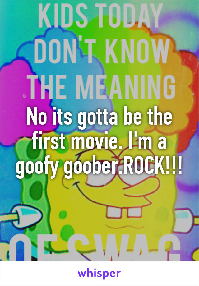 No its gotta be the first movie. I'm a goofy goober.ROCK!!!